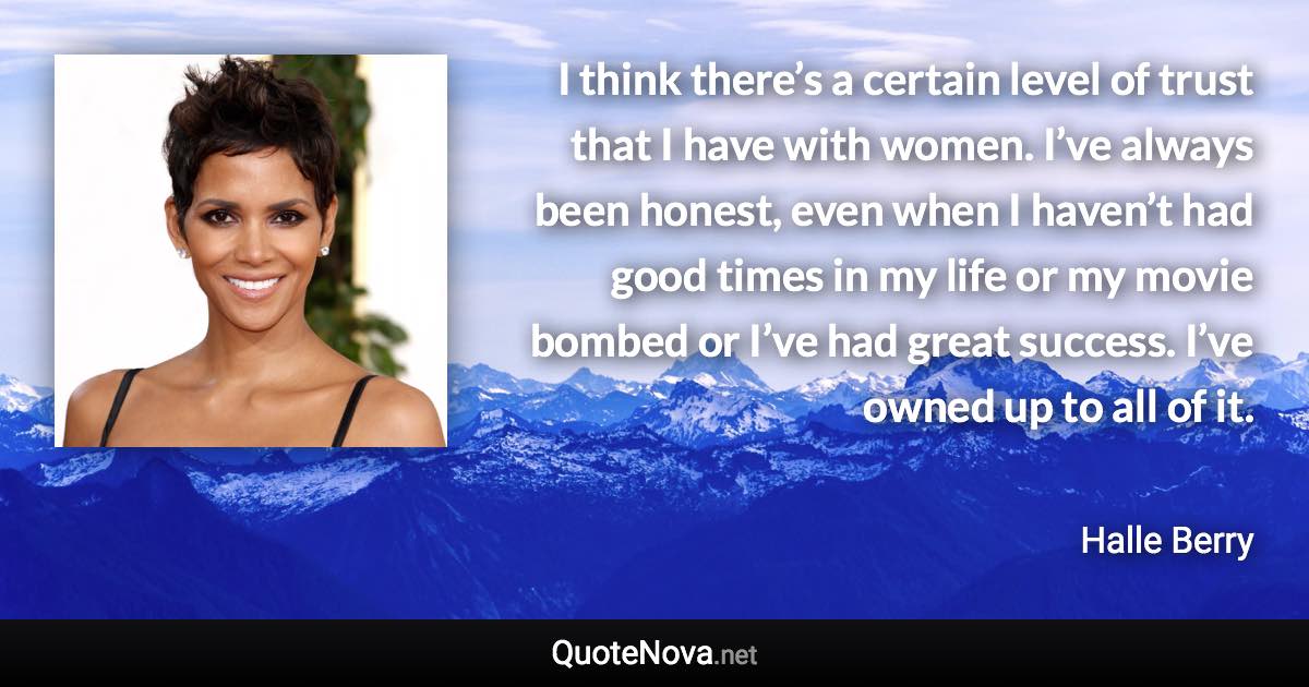 I think there’s a certain level of trust that I have with women. I’ve always been honest, even when I haven’t had good times in my life or my movie bombed or I’ve had great success. I’ve owned up to all of it. - Halle Berry quote