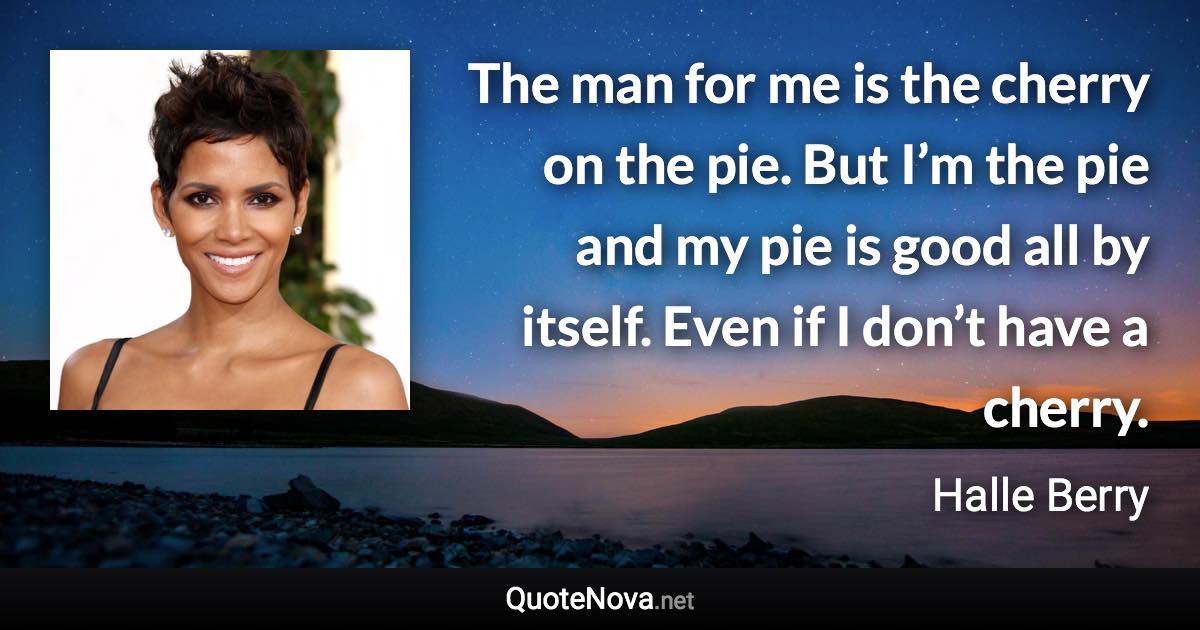 The man for me is the cherry on the pie. But I’m the pie and my pie is good all by itself. Even if I don’t have a cherry. - Halle Berry quote