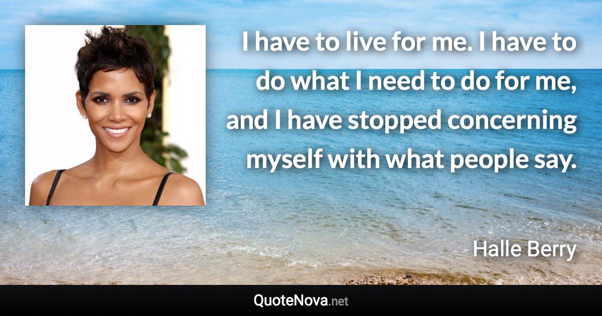 I have to live for me. I have to do what I need to do for me, and I have stopped concerning myself with what people say. - Halle Berry quote