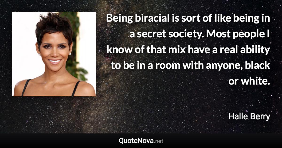 Being biracial is sort of like being in a secret society. Most people I know of that mix have a real ability to be in a room with anyone, black or white. - Halle Berry quote