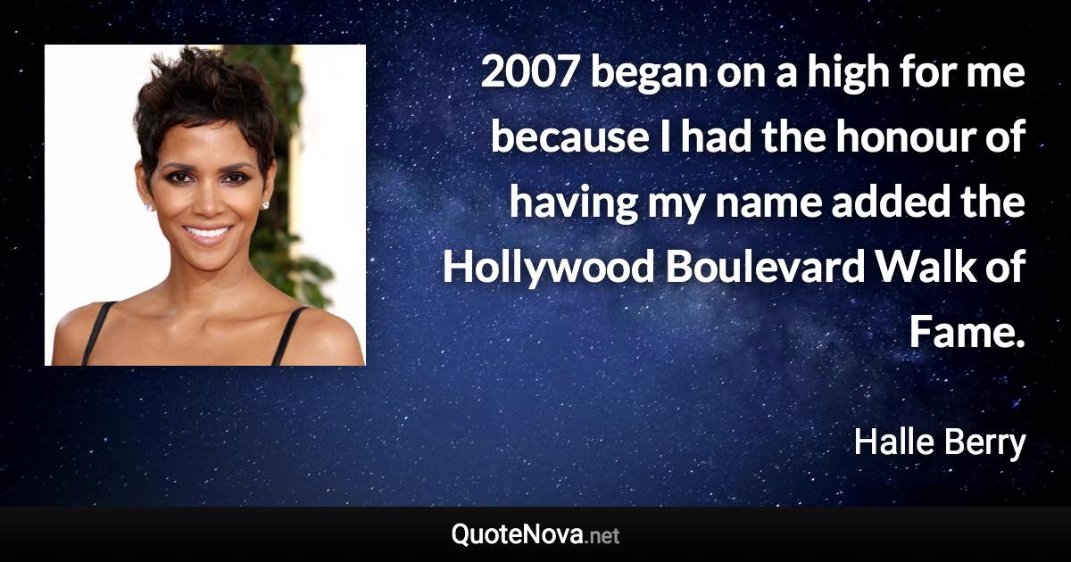 2007 began on a high for me because I had the honour of having my name added the Hollywood Boulevard Walk of Fame. - Halle Berry quote