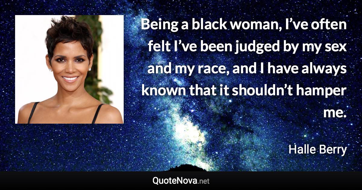 Being a black woman, I’ve often felt I’ve been judged by my sex and my race, and I have always known that it shouldn’t hamper me. - Halle Berry quote