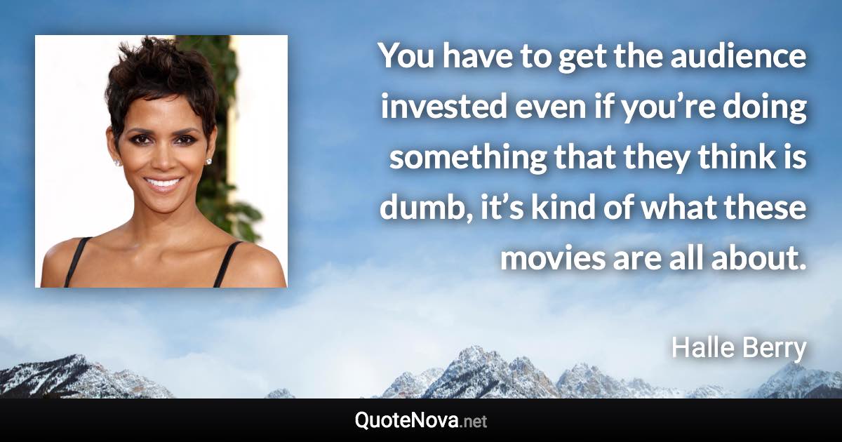 You have to get the audience invested even if you’re doing something that they think is dumb, it’s kind of what these movies are all about. - Halle Berry quote