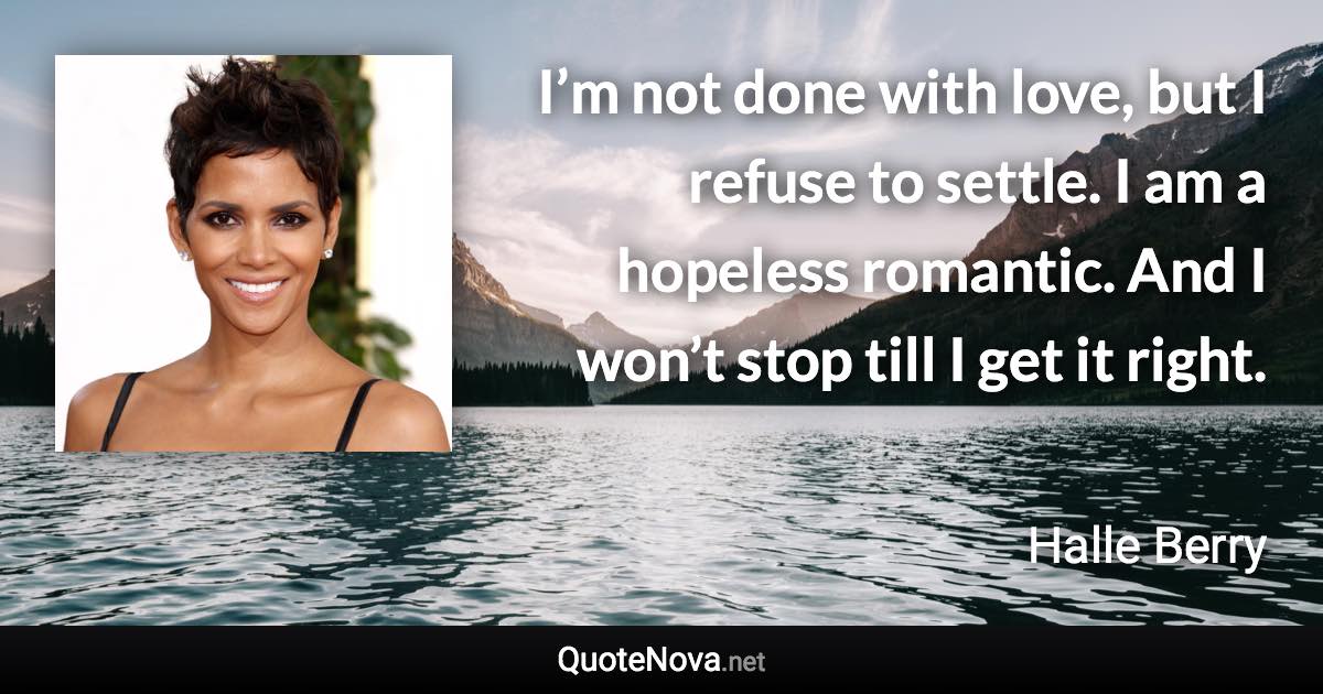 I’m not done with love, but I refuse to settle. I am a hopeless romantic. And I won’t stop till I get it right. - Halle Berry quote