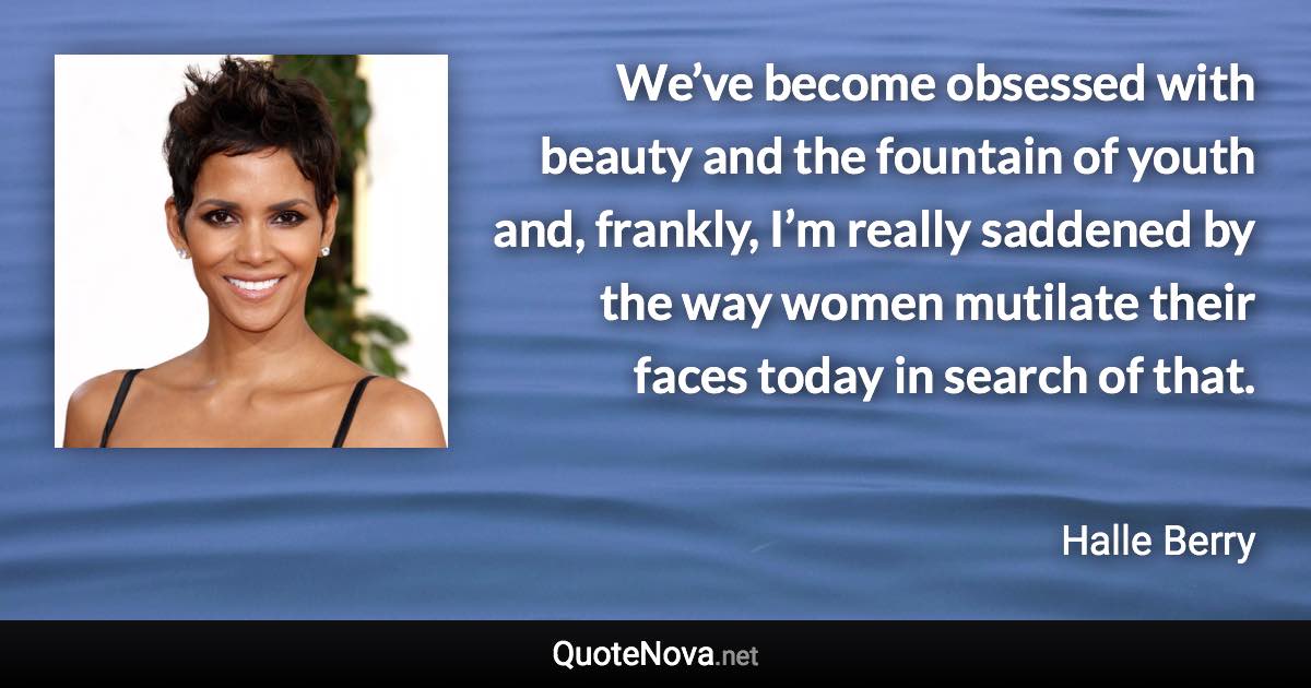 We’ve become obsessed with beauty and the fountain of youth and, frankly, I’m really saddened by the way women mutilate their faces today in search of that. - Halle Berry quote