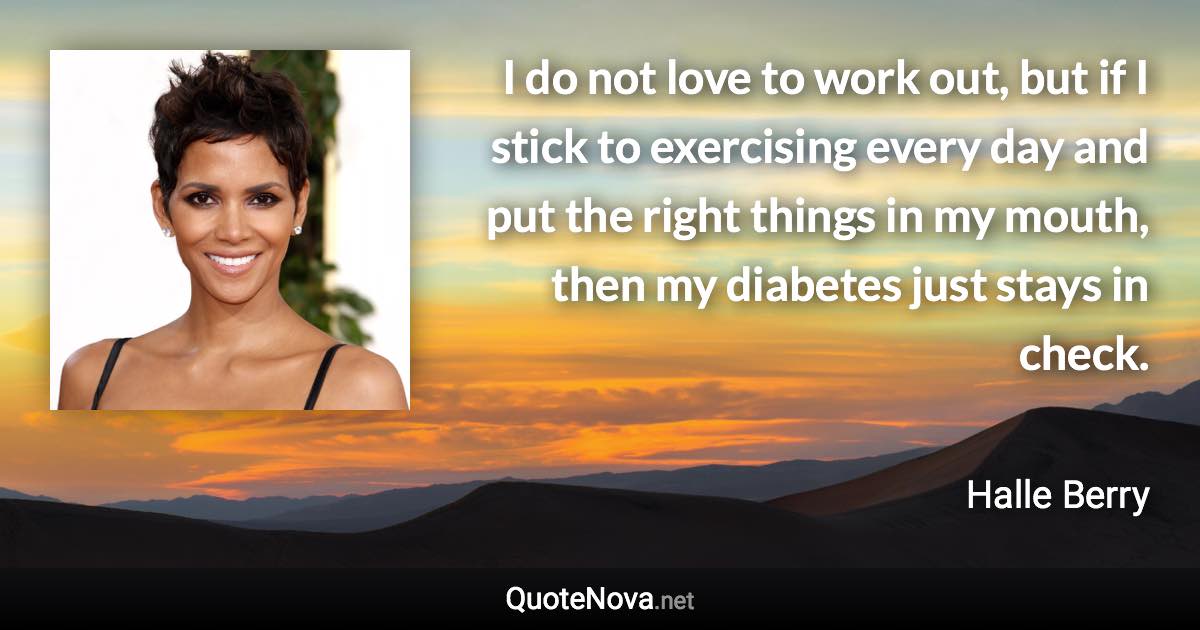 I do not love to work out, but if I stick to exercising every day and put the right things in my mouth, then my diabetes just stays in check. - Halle Berry quote