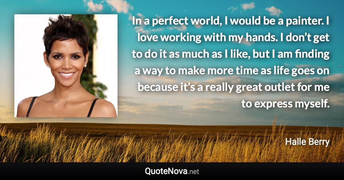 In a perfect world, I would be a painter. I love working with my hands. I don’t get to do it as much as I like, but I am finding a way to make more time as life goes on because it’s a really great outlet for me to express myself. - Halle Berry quote