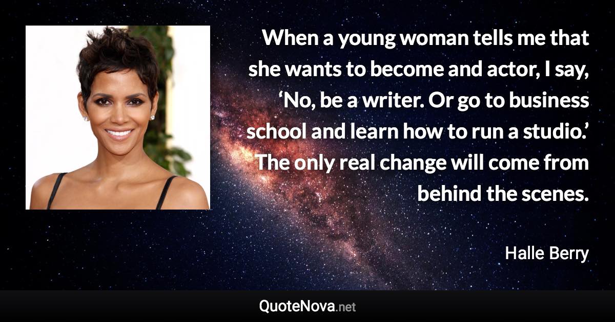 When a young woman tells me that she wants to become and actor, I say, ‘No, be a writer. Or go to business school and learn how to run a studio.’ The only real change will come from behind the scenes. - Halle Berry quote