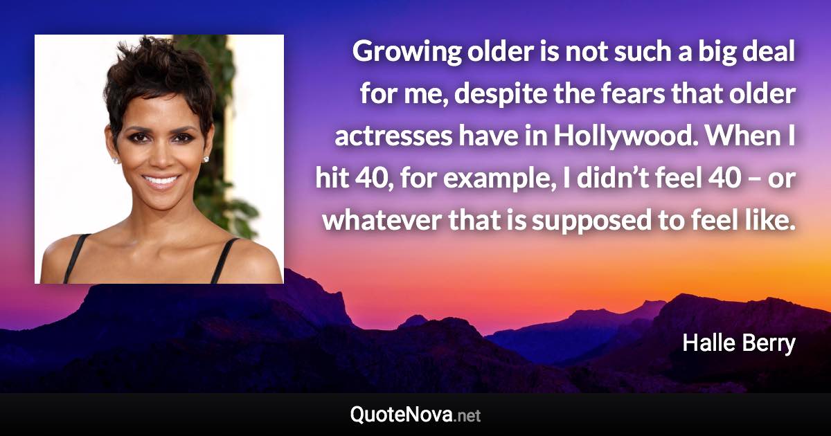 Growing older is not such a big deal for me, despite the fears that older actresses have in Hollywood. When I hit 40, for example, I didn’t feel 40 – or whatever that is supposed to feel like. - Halle Berry quote