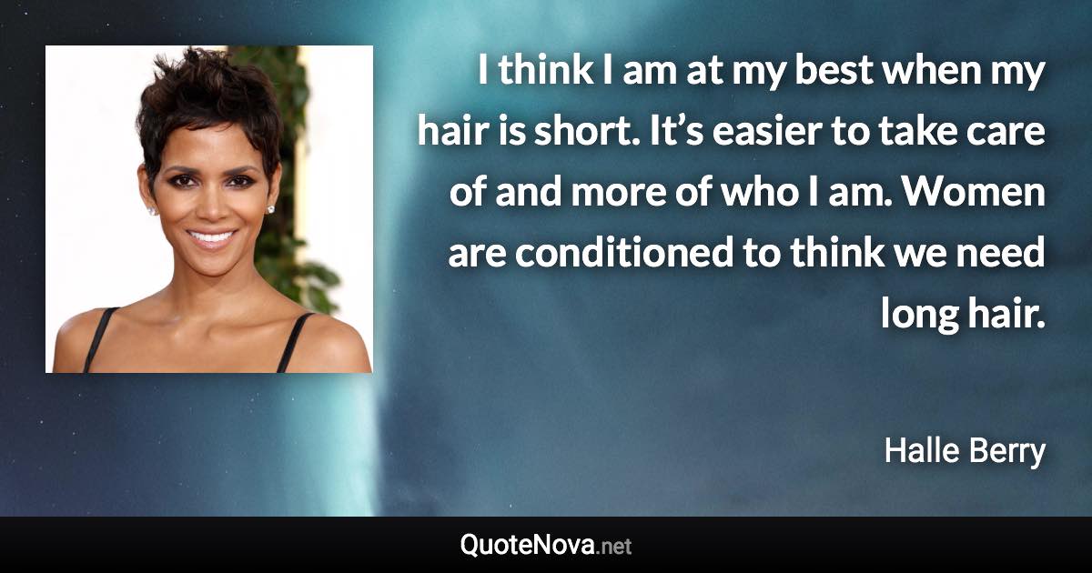 I think I am at my best when my hair is short. It’s easier to take care of and more of who I am. Women are conditioned to think we need long hair. - Halle Berry quote