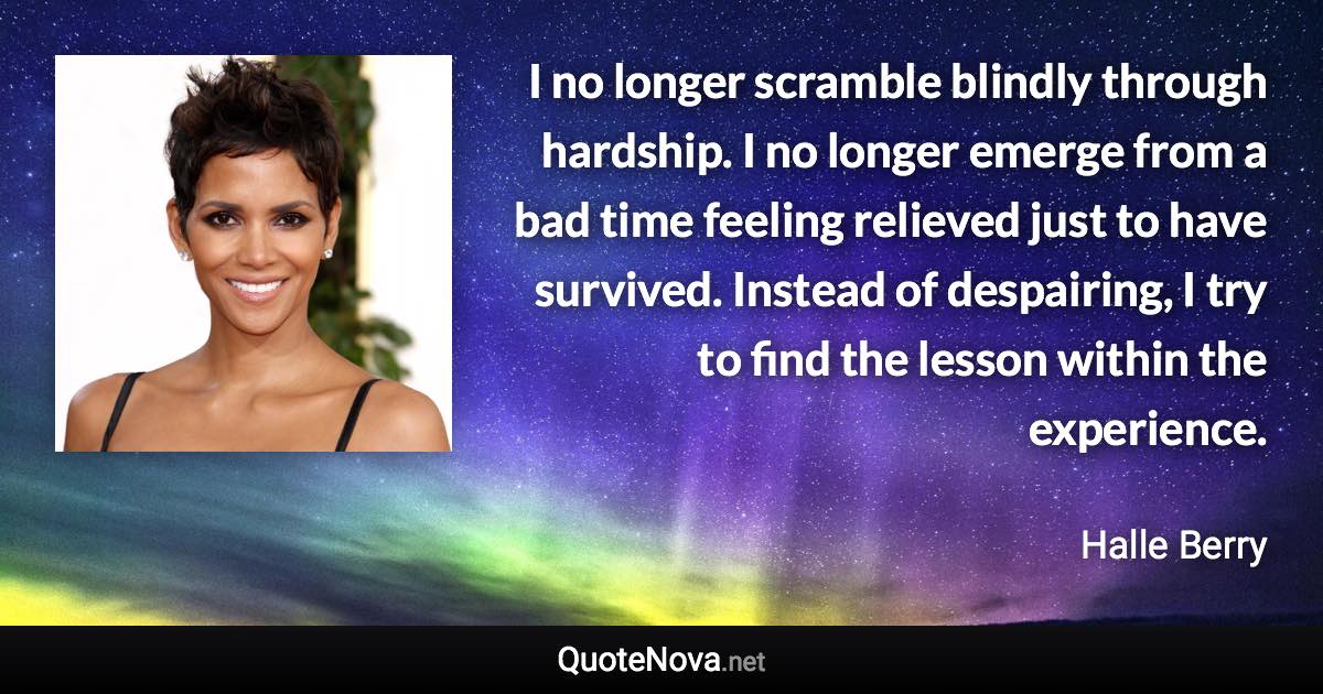 I no longer scramble blindly through hardship. I no longer emerge from a bad time feeling relieved just to have survived. Instead of despairing, I try to find the lesson within the experience. - Halle Berry quote