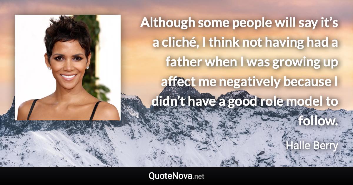 Although some people will say it’s a cliché, I think not having had a father when I was growing up affect me negatively because I didn’t have a good role model to follow. - Halle Berry quote