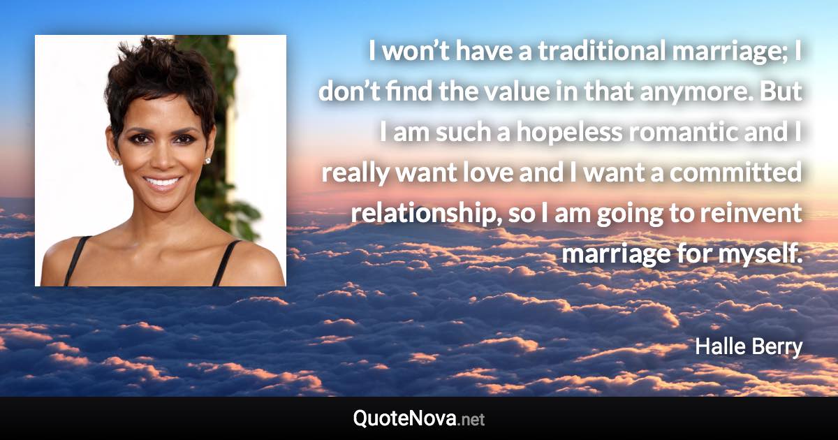 I won’t have a traditional marriage; I don’t find the value in that anymore. But I am such a hopeless romantic and I really want love and I want a committed relationship, so I am going to reinvent marriage for myself. - Halle Berry quote