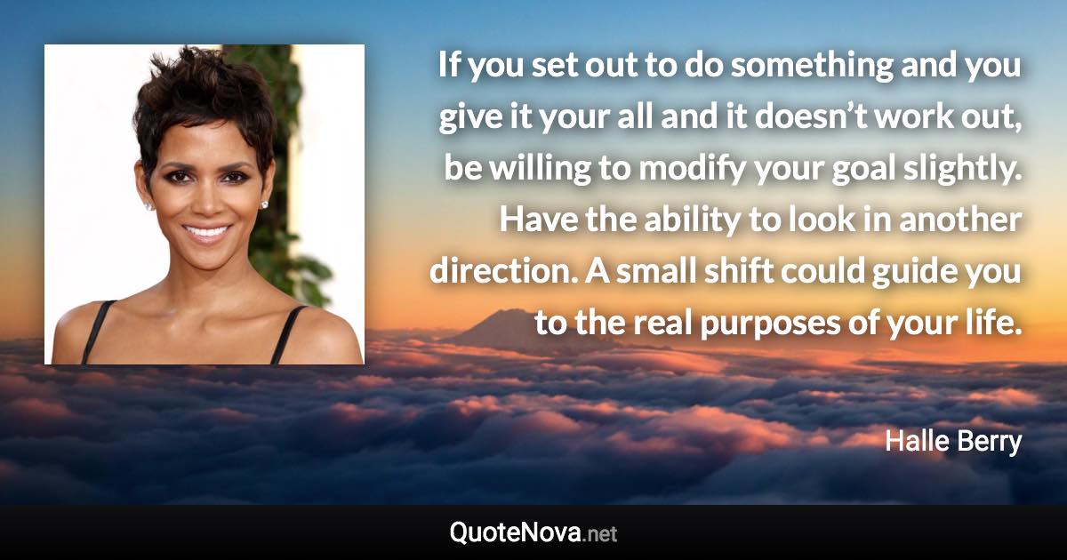 If you set out to do something and you give it your all and it doesn’t work out, be willing to modify your goal slightly. Have the ability to look in another direction. A small shift could guide you to the real purposes of your life. - Halle Berry quote