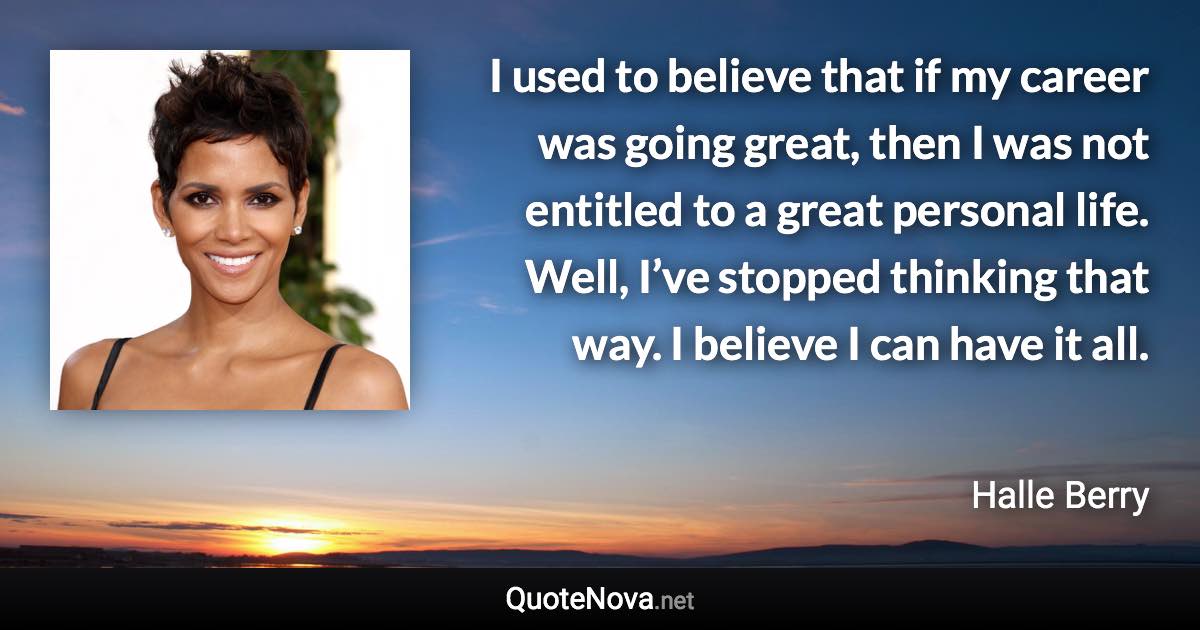 I used to believe that if my career was going great, then I was not entitled to a great personal life. Well, I’ve stopped thinking that way. I believe I can have it all. - Halle Berry quote