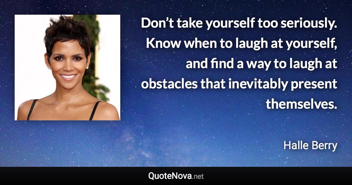 Don’t take yourself too seriously. Know when to laugh at yourself, and find a way to laugh at obstacles that inevitably present themselves. - Halle Berry quote