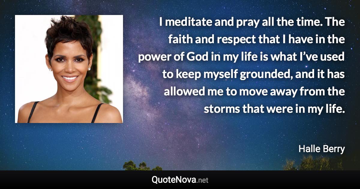 I meditate and pray all the time. The faith and respect that I have in the power of God in my life is what I’ve used to keep myself grounded, and it has allowed me to move away from the storms that were in my life. - Halle Berry quote