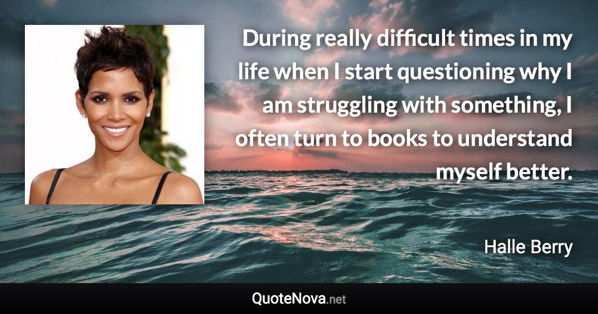 During really difficult times in my life when I start questioning why I am struggling with something, I often turn to books to understand myself better. - Halle Berry quote