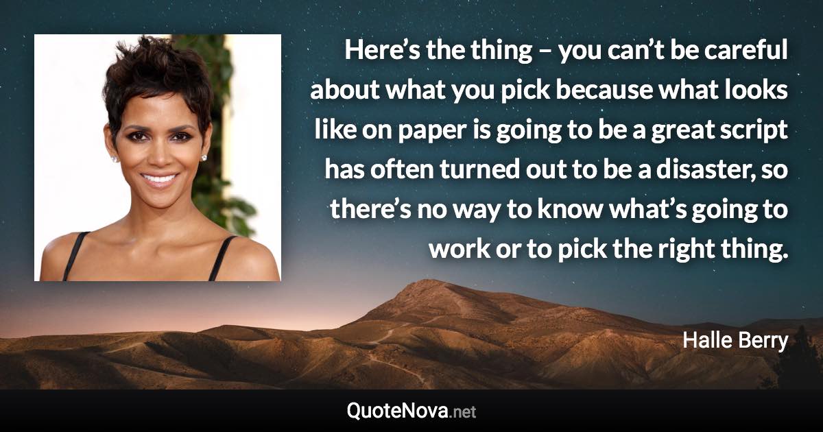 Here’s the thing – you can’t be careful about what you pick because what looks like on paper is going to be a great script has often turned out to be a disaster, so there’s no way to know what’s going to work or to pick the right thing. - Halle Berry quote