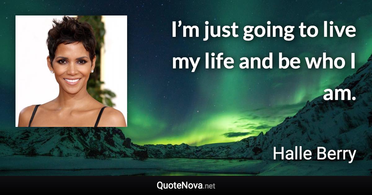 I’m just going to live my life and be who I am. - Halle Berry quote