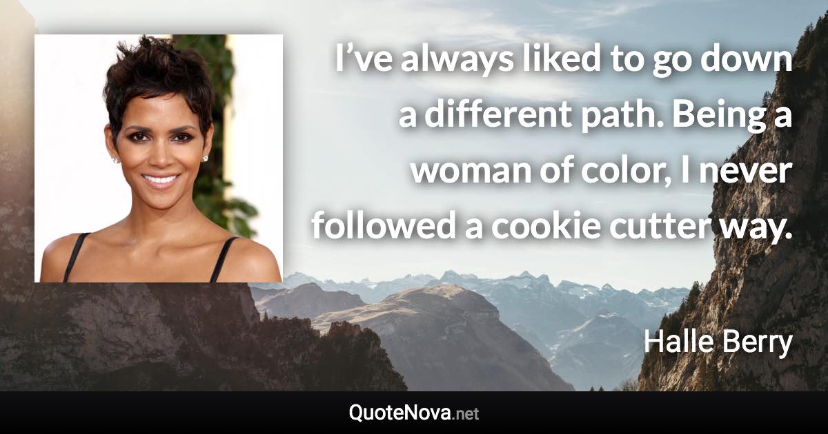 I’ve always liked to go down a different path. Being a woman of color, I never followed a cookie cutter way. - Halle Berry quote