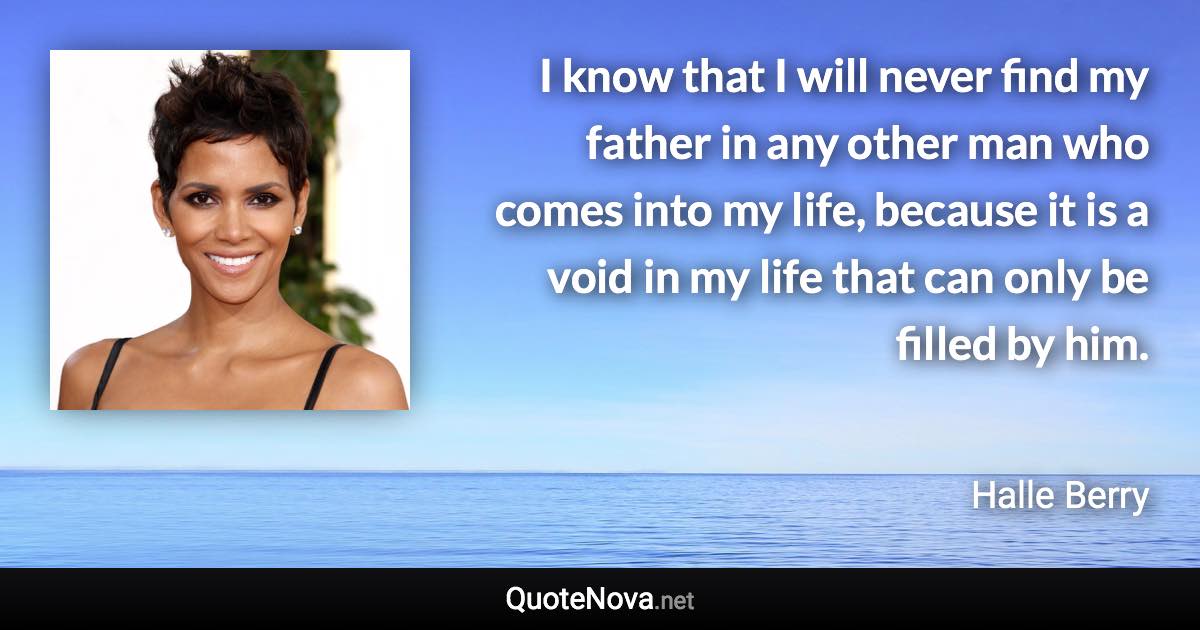 I know that I will never find my father in any other man who comes into my life, because it is a void in my life that can only be filled by him. - Halle Berry quote