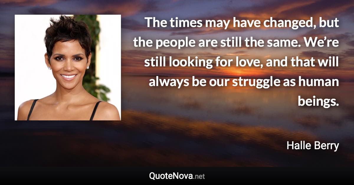 The times may have changed, but the people are still the same. We’re still looking for love, and that will always be our struggle as human beings. - Halle Berry quote