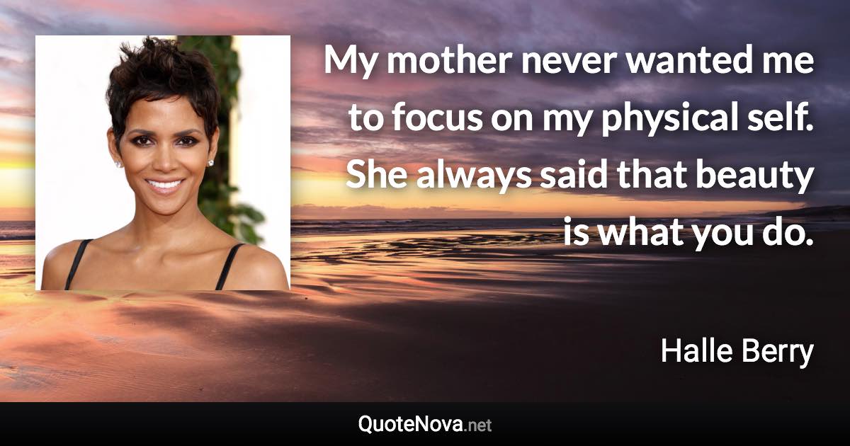 My mother never wanted me to focus on my physical self. She always said that beauty is what you do. - Halle Berry quote