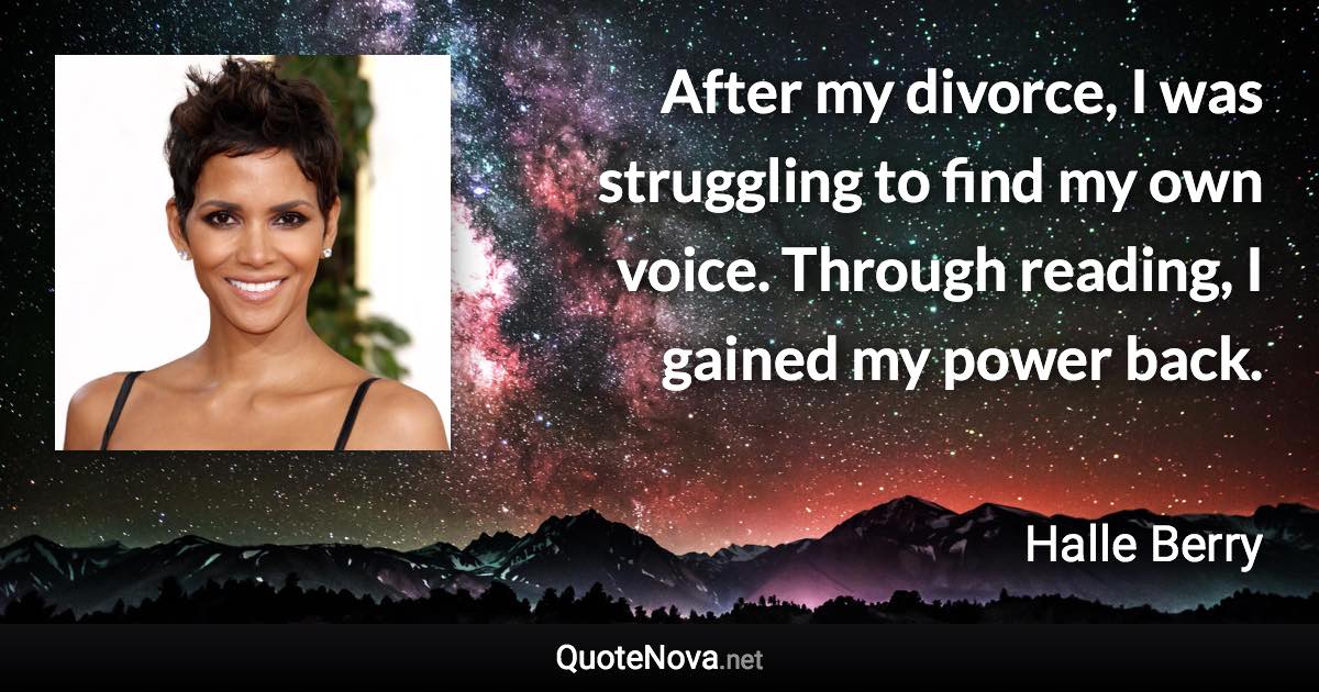 After my divorce, I was struggling to find my own voice. Through reading, I gained my power back. - Halle Berry quote