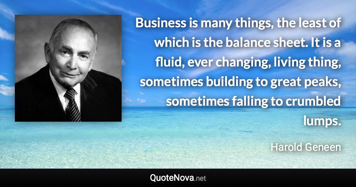 Business is many things, the least of which is the balance sheet. It is a fluid, ever changing, living thing, sometimes building to great peaks, sometimes falling to crumbled lumps. - Harold Geneen quote