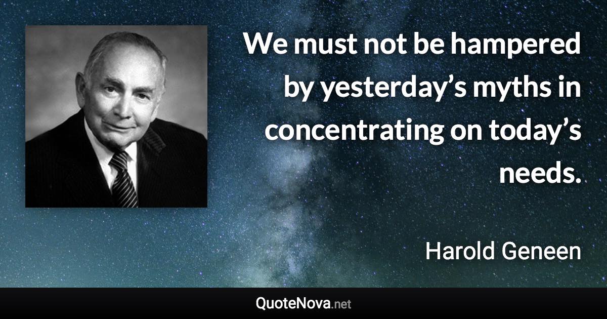 We must not be hampered by yesterday’s myths in concentrating on today’s needs. - Harold Geneen quote