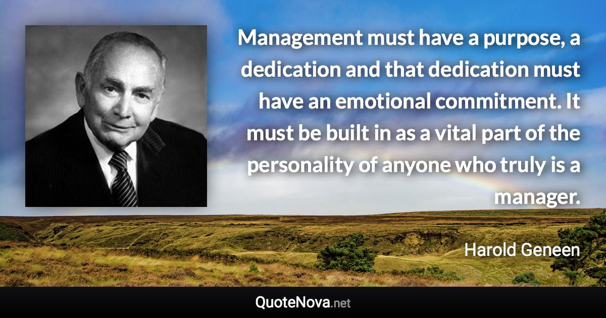 Management must have a purpose, a dedication and that dedication must have an emotional commitment. It must be built in as a vital part of the personality of anyone who truly is a manager. - Harold Geneen quote