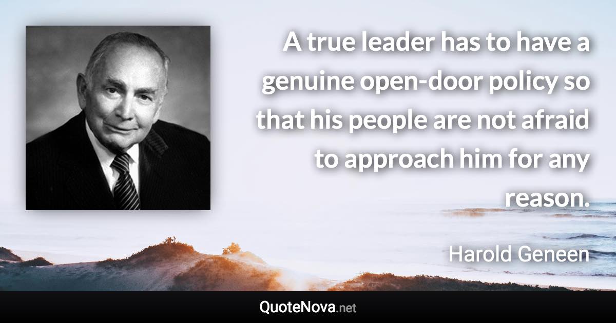 A true leader has to have a genuine open-door policy so that his people are not afraid to approach him for any reason. - Harold Geneen quote