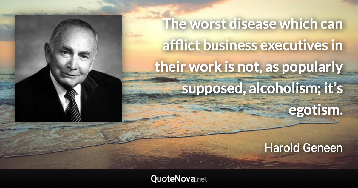 The worst disease which can afflict business executives in their work is not, as popularly supposed, alcoholism; it’s egotism. - Harold Geneen quote