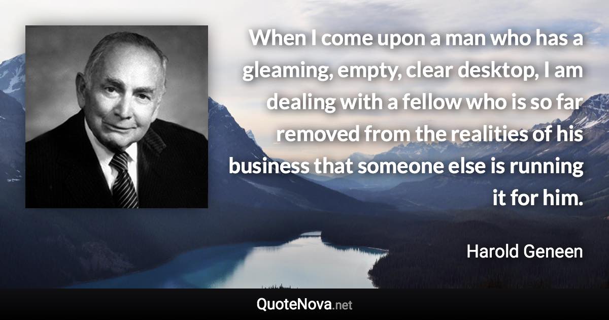 When I come upon a man who has a gleaming, empty, clear desktop, I am dealing with a fellow who is so far removed from the realities of his business that someone else is running it for him. - Harold Geneen quote