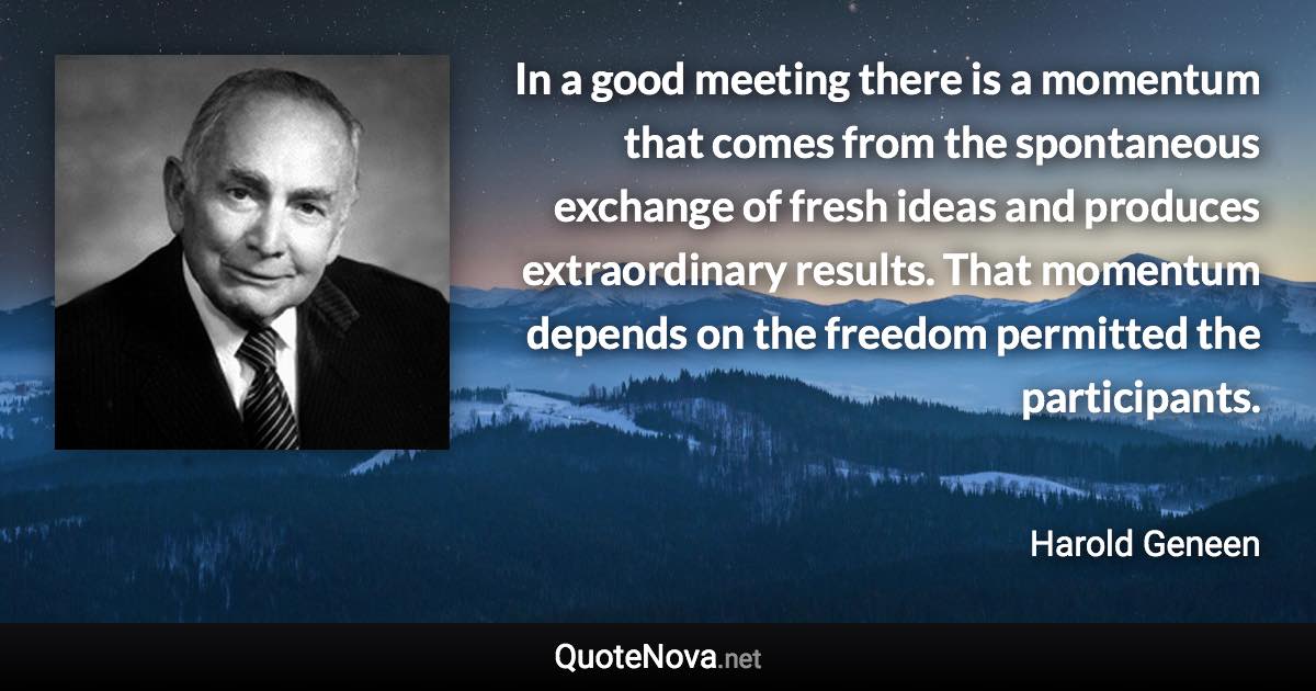 In a good meeting there is a momentum that comes from the spontaneous exchange of fresh ideas and produces extraordinary results. That momentum depends on the freedom permitted the participants. - Harold Geneen quote