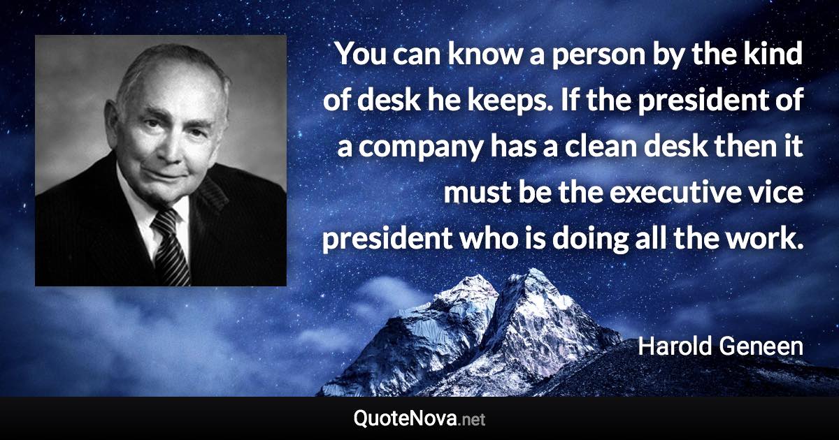 You can know a person by the kind of desk he keeps. If the president of a company has a clean desk then it must be the executive vice president who is doing all the work. - Harold Geneen quote