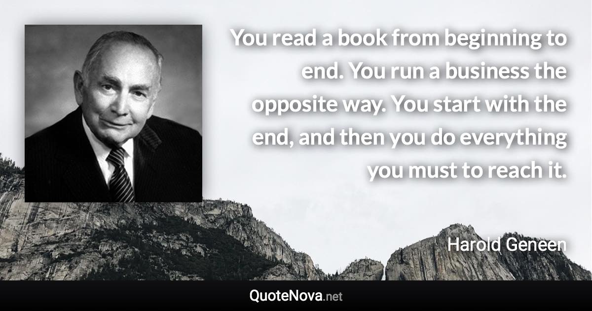 You read a book from beginning to end. You run a business the opposite way. You start with the end, and then you do everything you must to reach it. - Harold Geneen quote