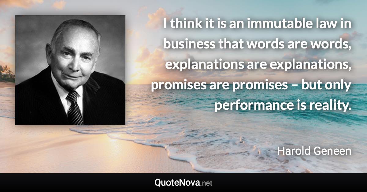 I think it is an immutable law in business that words are words, explanations are explanations, promises are promises – but only performance is reality. - Harold Geneen quote
