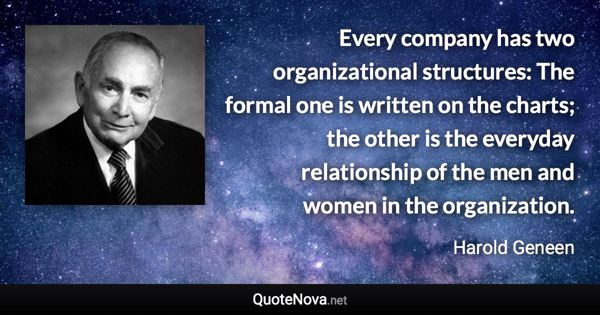 Every company has two organizational structures: The formal one is written on the charts; the other is the everyday relationship of the men and women in the organization. - Harold Geneen quote