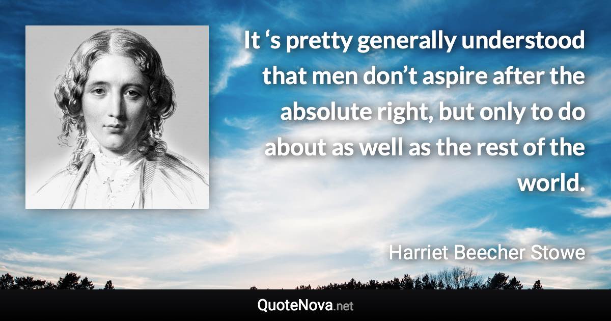 It ‘s pretty generally understood that men don’t aspire after the absolute right, but only to do about as well as the rest of the world. - Harriet Beecher Stowe quote