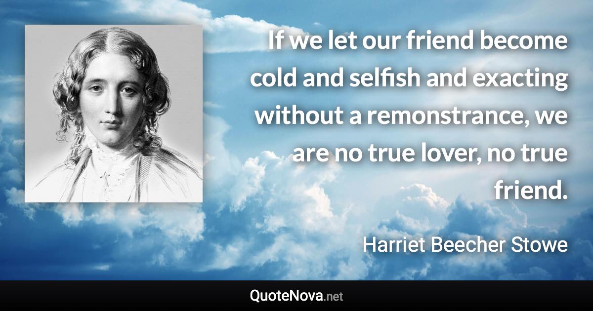 If we let our friend become cold and selfish and exacting without a remonstrance, we are no true lover, no true friend. - Harriet Beecher Stowe quote