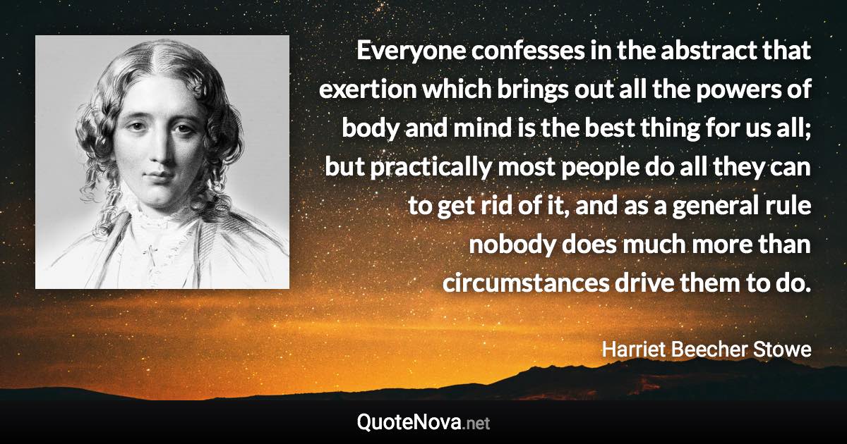 Everyone confesses in the abstract that exertion which brings out all the powers of body and mind is the best thing for us all; but practically most people do all they can to get rid of it, and as a general rule nobody does much more than circumstances drive them to do. - Harriet Beecher Stowe quote
