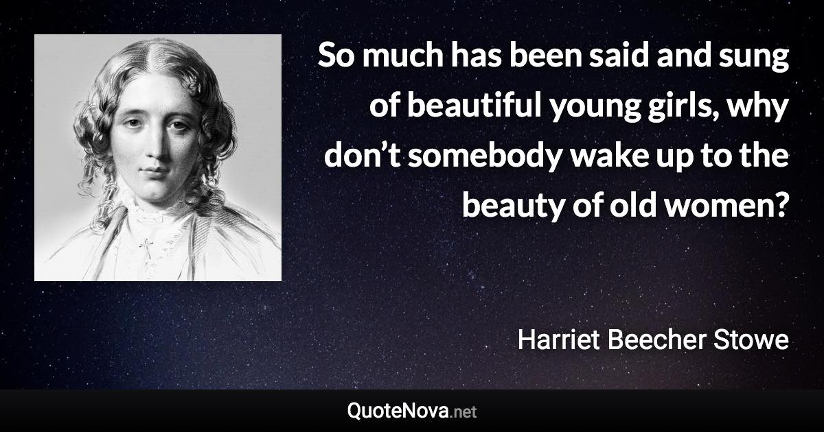 So much has been said and sung of beautiful young girls, why don’t somebody wake up to the beauty of old women? - Harriet Beecher Stowe quote