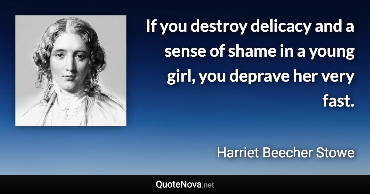 If you destroy delicacy and a sense of shame in a young girl, you deprave her very fast. - Harriet Beecher Stowe quote