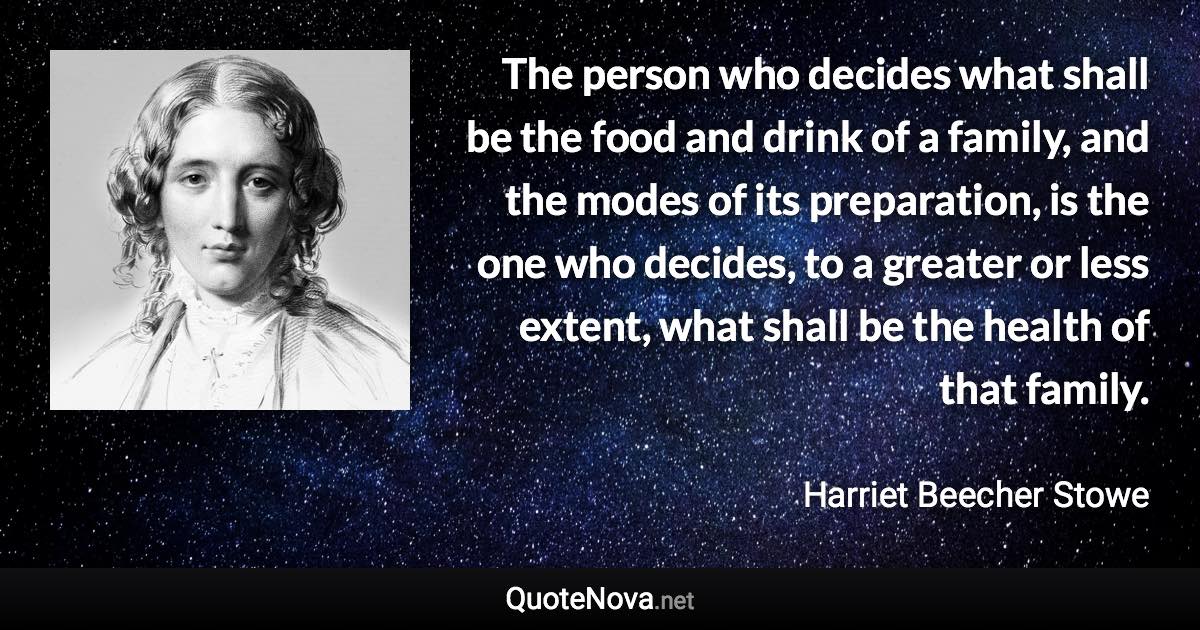 The person who decides what shall be the food and drink of a family, and the modes of its preparation, is the one who decides, to a greater or less extent, what shall be the health of that family. - Harriet Beecher Stowe quote