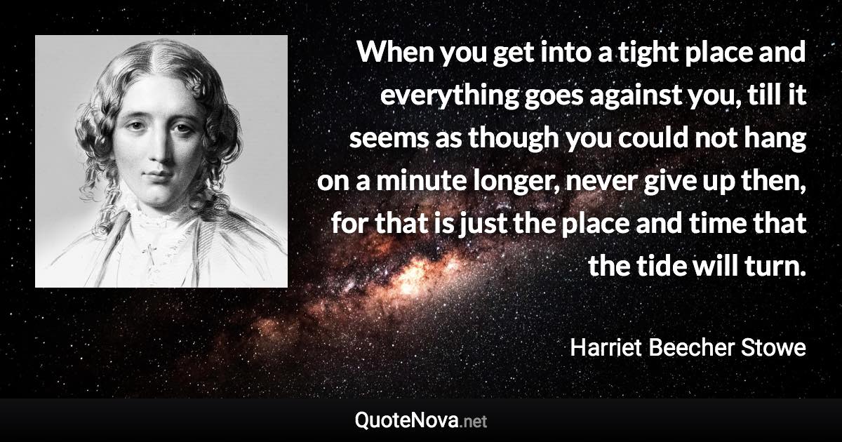 When you get into a tight place and everything goes against you, till it seems as though you could not hang on a minute longer, never give up then, for that is just the place and time that the tide will turn. - Harriet Beecher Stowe quote