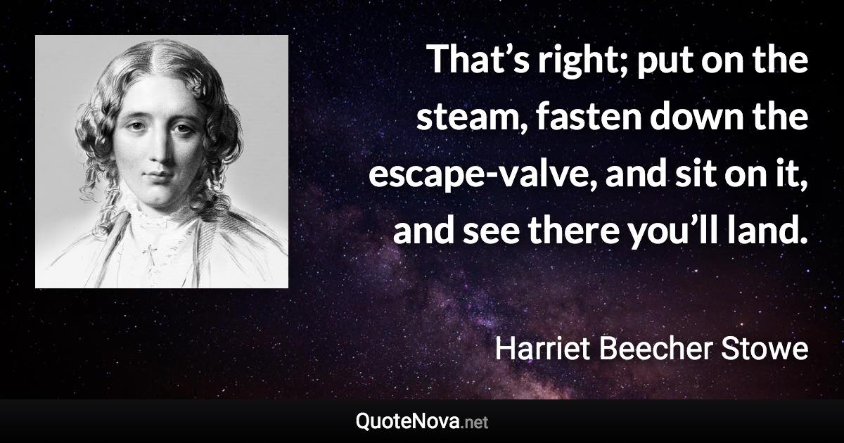 That’s right; put on the steam, fasten down the escape-valve, and sit on it, and see there you’ll land. - Harriet Beecher Stowe quote