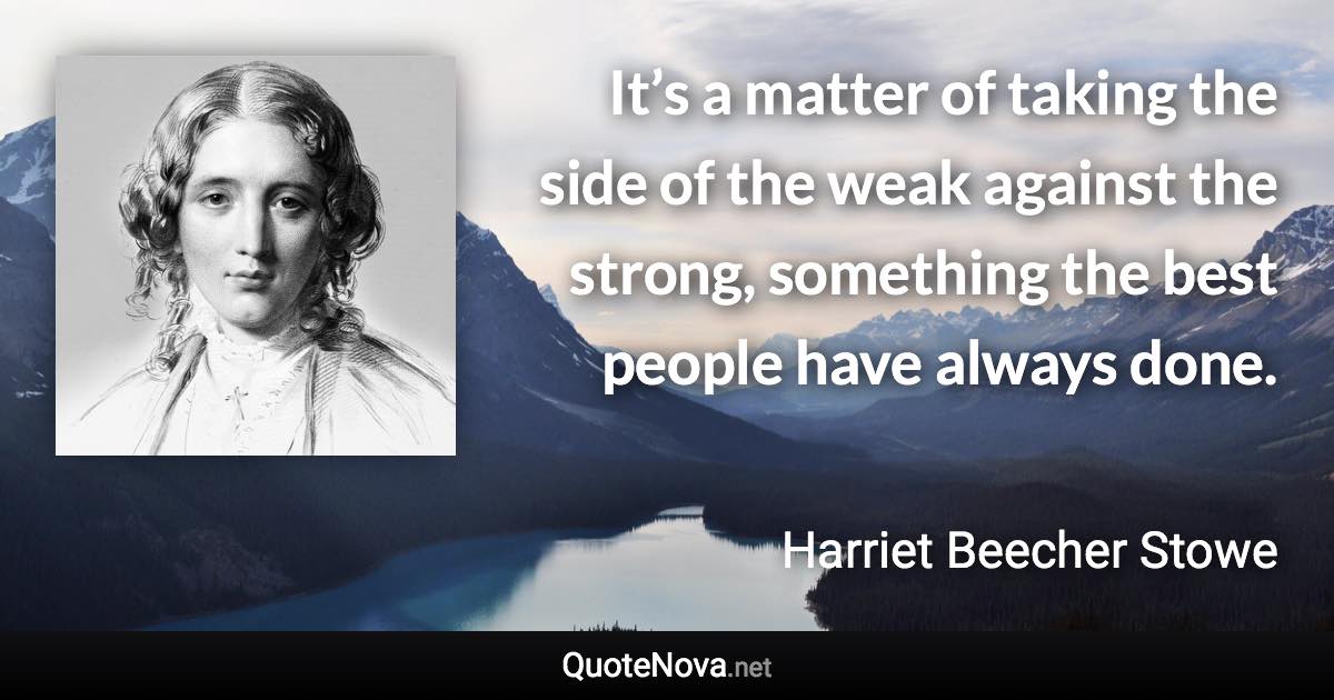 It’s a matter of taking the side of the weak against the strong, something the best people have always done. - Harriet Beecher Stowe quote