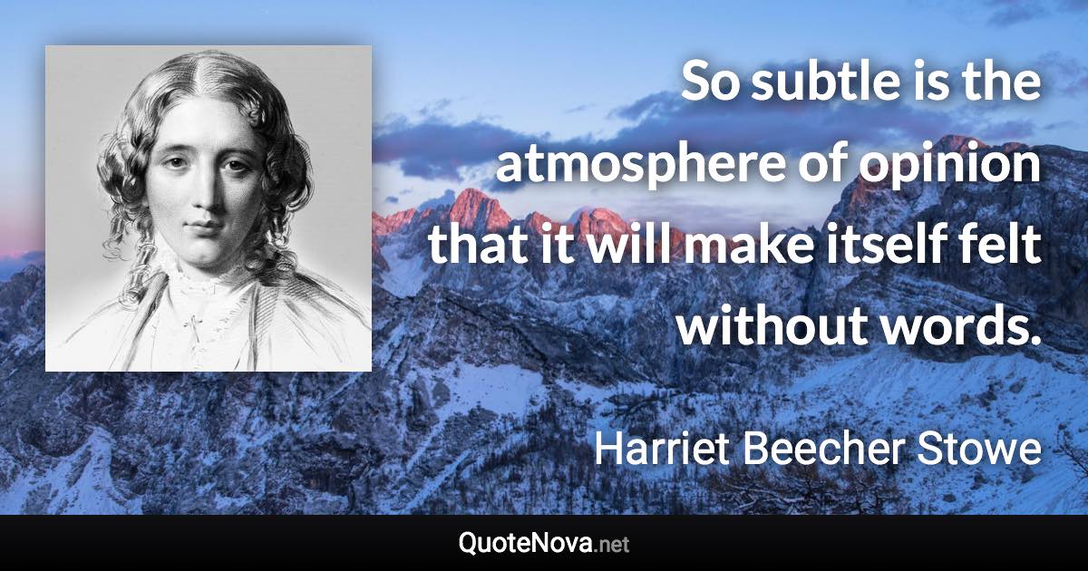 So subtle is the atmosphere of opinion that it will make itself felt without words. - Harriet Beecher Stowe quote